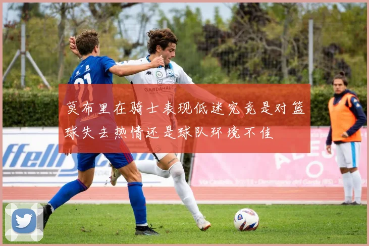 莫布里在骑士表现低迷究竟是对篮球失去热情还是球队环境不佳