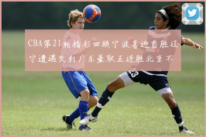 CBA第21轮精彩回顾宁波喜迎首胜辽宁遭遇失利广东豪取五连胜北京不敌天津江苏力克新疆