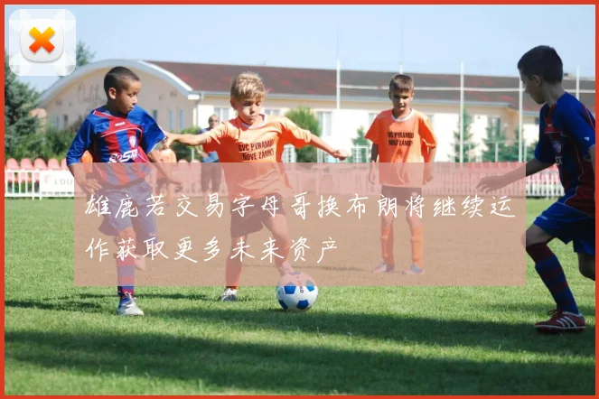 雄鹿若交易字母哥换布朗将继续运作获取更多未来资产