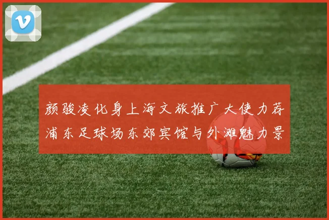 颜骏凌化身上海文旅推广大使力荐浦东足球场东郊宾馆与外滩魅力景点