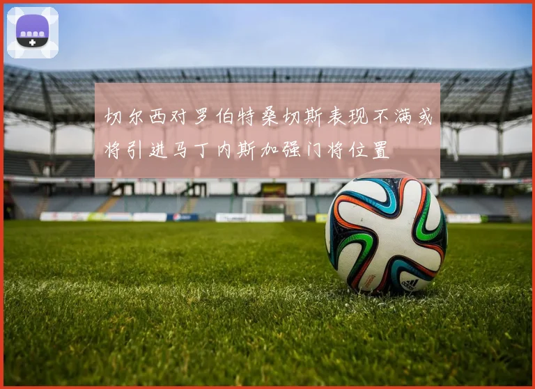 切尔西对罗伯特桑切斯表现不满或将引进马丁内斯加强门将位置