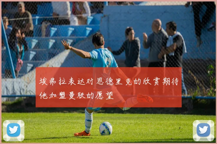 埃弗拉表达对恩德里克的欣赏期待他加盟曼联的愿望