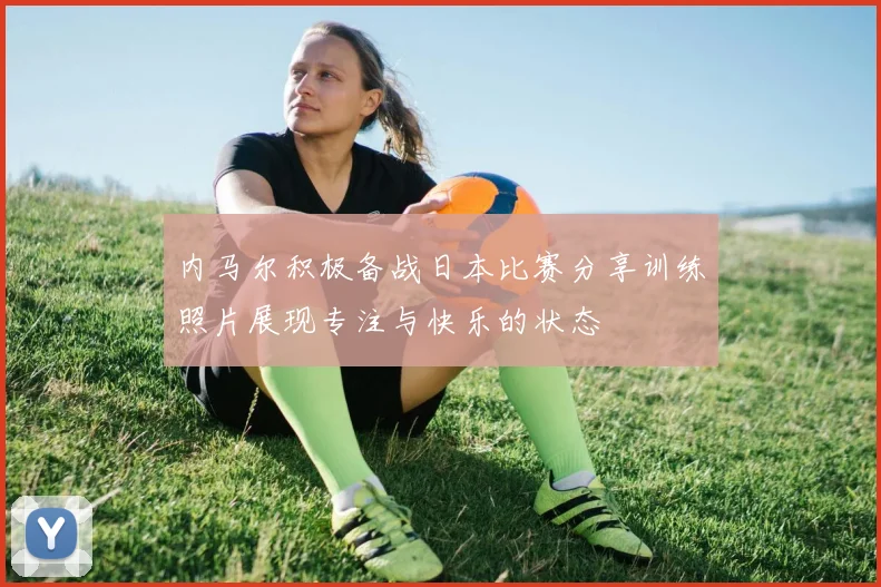 内马尔积极备战日本比赛分享训练照片展现专注与快乐的状态