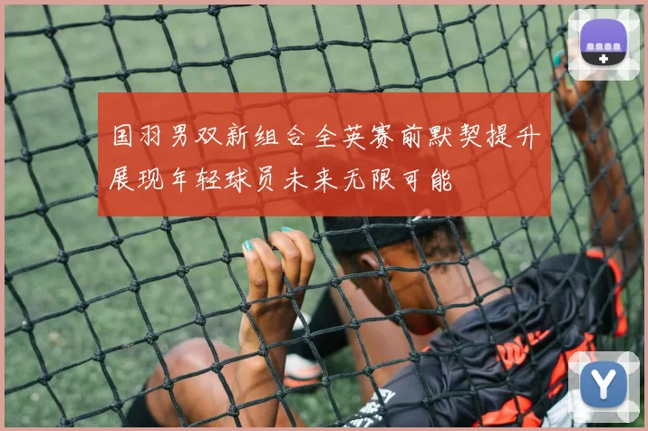国羽男双新组合全英赛前默契提升展现年轻球员未来无限可能