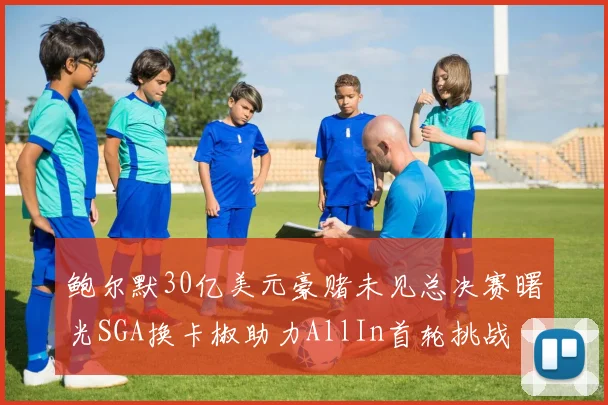鲍尔默30亿美元豪赌未见总决赛曙光SGA换卡椒助力AllIn首轮挑战