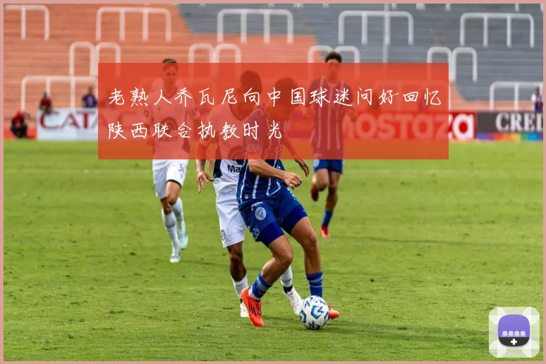 老熟人乔瓦尼向中国球迷问好回忆陕西联合执教时光