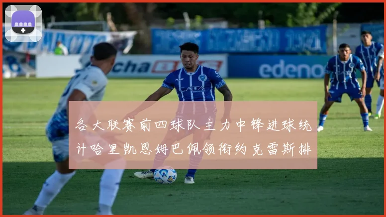 各大联赛前四球队主力中锋进球统计哈里凯恩姆巴佩领衔约克雷斯排名倒数第二