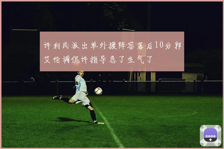许利民派出单外援阵容落后10分郭艾伦调侃许指导急了生气了