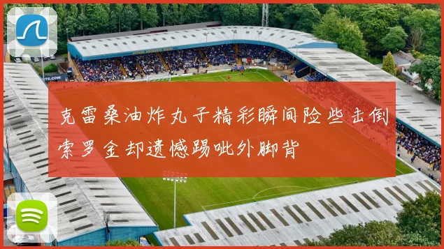 克雷桑油炸丸子精彩瞬间险些击倒索罗金却遗憾踢呲外脚背
