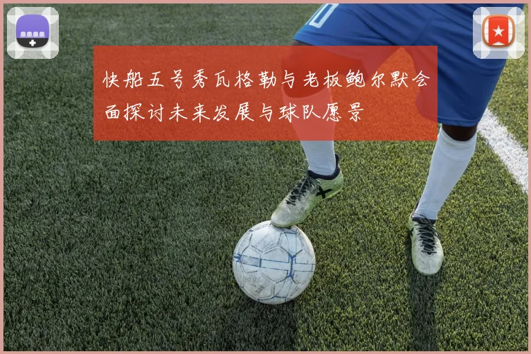 快船五号秀瓦格勒与老板鲍尔默会面探讨未来发展与球队愿景