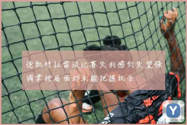 德凯特拉雷谈比赛失利感到失望强调掌控局面却未能把握机会