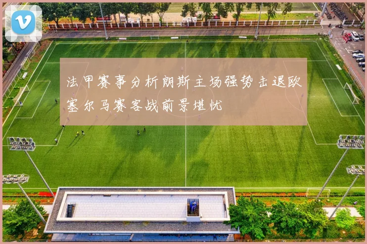 法甲赛事分析朗斯主场强势击退欧塞尔马赛客战前景堪忧