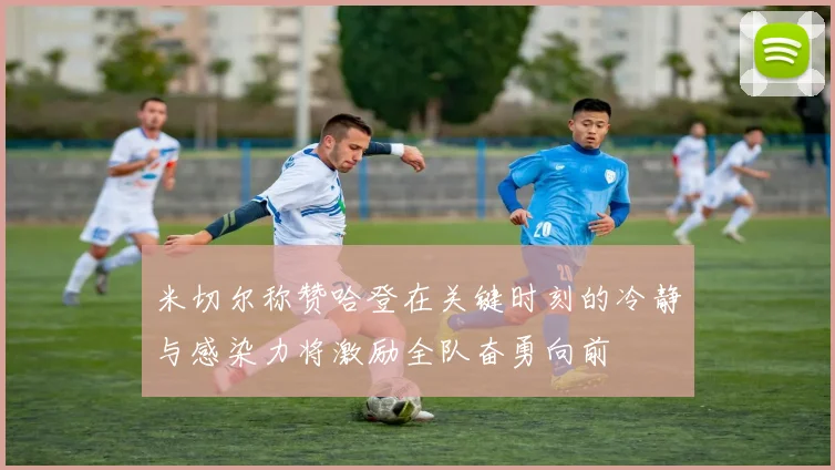 米切尔称赞哈登在关键时刻的冷静与感染力将激励全队奋勇向前