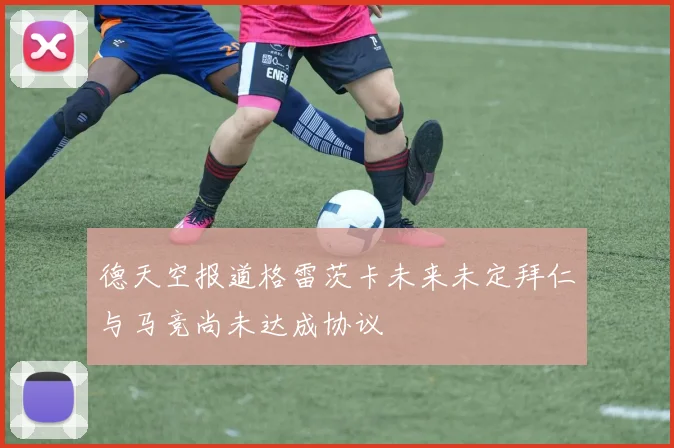 德天空报道格雷茨卡未来未定拜仁与马竞尚未达成协议