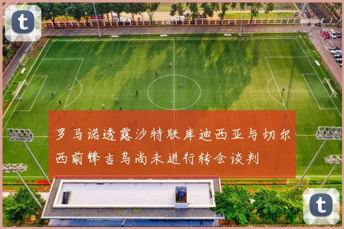 罗马诺透露沙特联库迪西亚与切尔西前锋吉乌尚未进行转会谈判