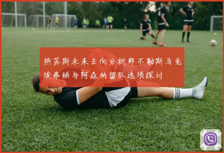 热苏斯未来去向分析那不勒斯马竞埃弗顿与阿森纳留队选项探讨