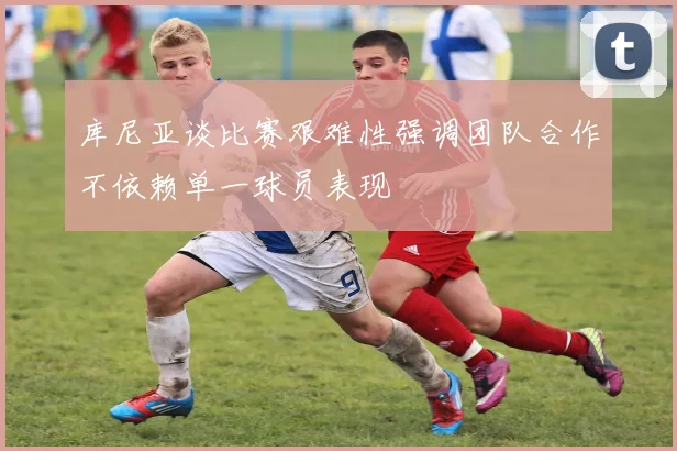 库尼亚谈比赛艰难性强调团队合作不依赖单一球员表现