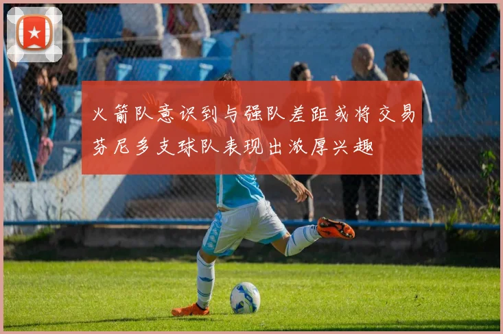 火箭队意识到与强队差距或将交易芬尼多支球队表现出浓厚兴趣