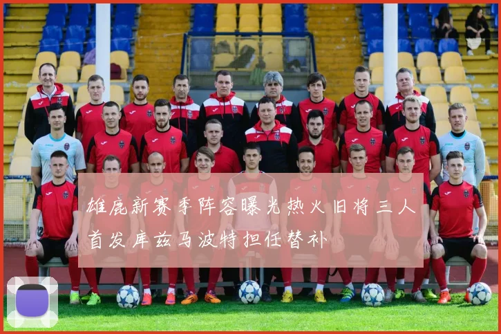 雄鹿新赛季阵容曝光热火旧将三人首发库兹马波特担任替补