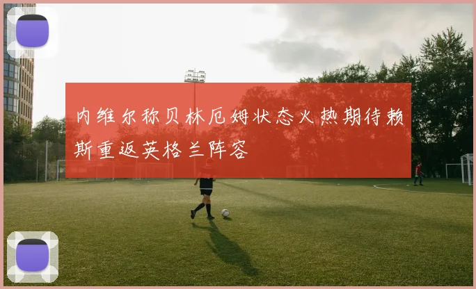 内维尔称贝林厄姆状态火热期待赖斯重返英格兰阵容