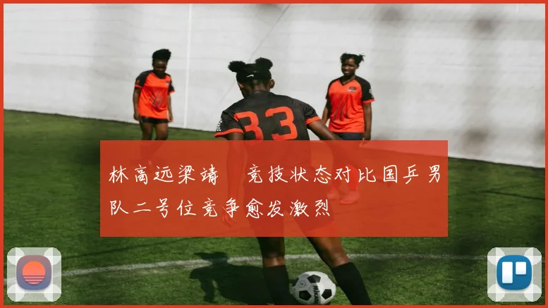林高远梁靖崑竞技状态对比国乒男队二号位竞争愈发激烈