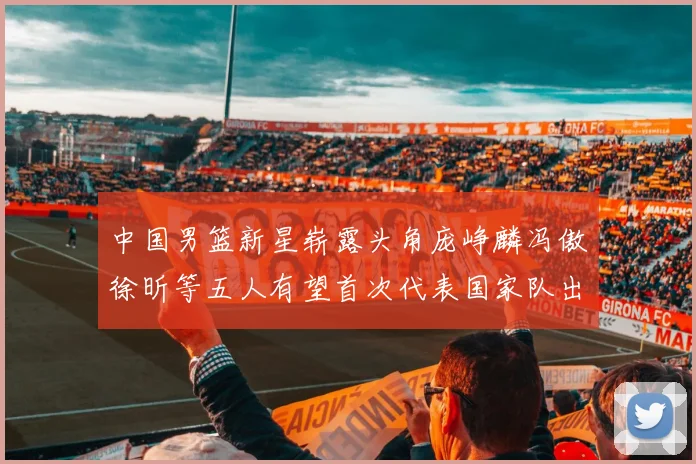 中国男篮新星崭露头角庞峥麟冯傲徐昕等五人有望首次代表国家队出战