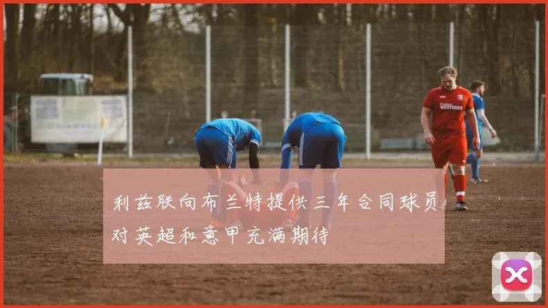 利兹联向布兰特提供三年合同球员对英超和意甲充满期待