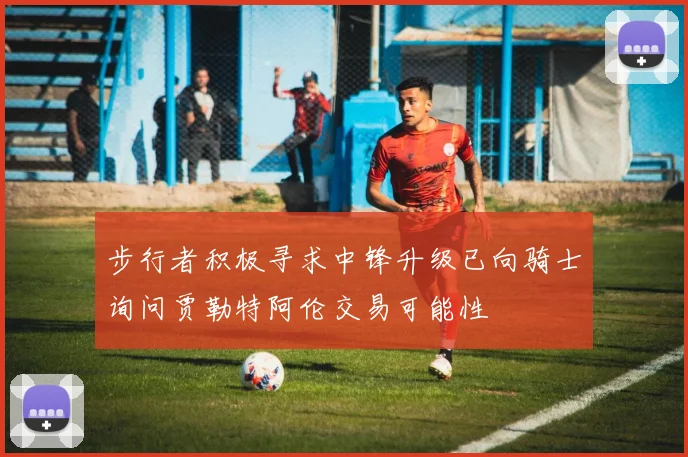 步行者积极寻求中锋升级已向骑士询问贾勒特阿伦交易可能性