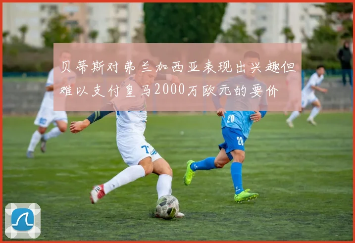 贝蒂斯对弗兰加西亚表现出兴趣但难以支付皇马2000万欧元的要价