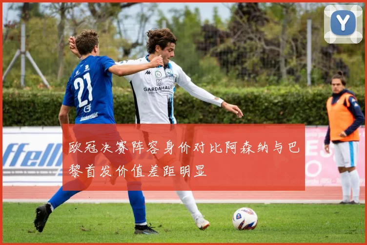 欧冠决赛阵容身价对比阿森纳与巴黎首发价值差距明显