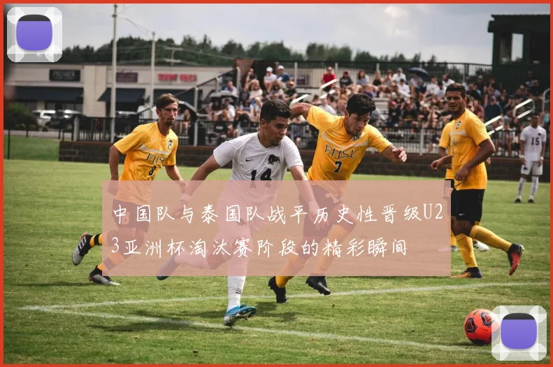 中国队与泰国队战平历史性晋级U23亚洲杯淘汰赛阶段的精彩瞬间