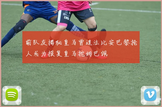 前队友揭秘皇马曾追法比安巴黎抢人或为报复皇马挖姆巴佩