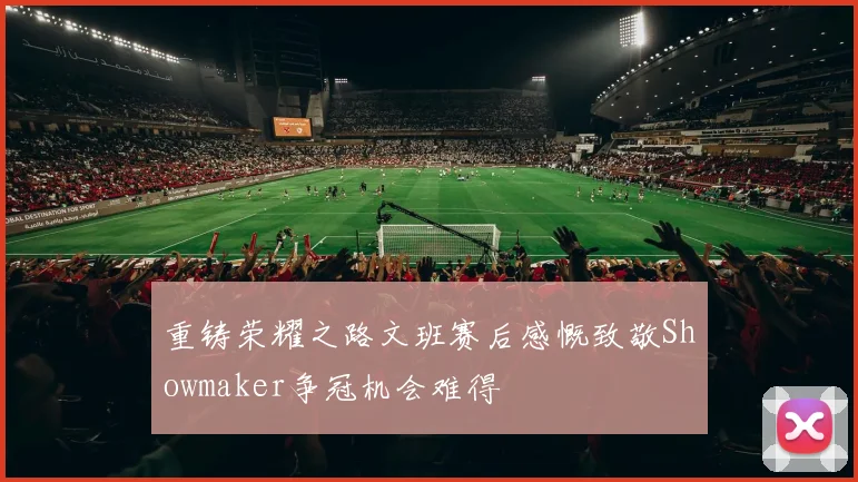 重铸荣耀之路文班赛后感慨致敬Showmaker争冠机会难得