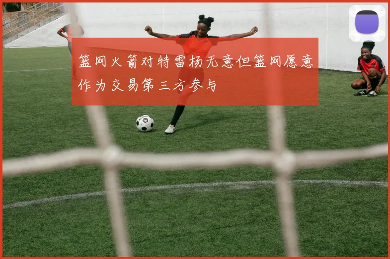 篮网火箭对特雷杨无意但篮网愿意作为交易第三方参与