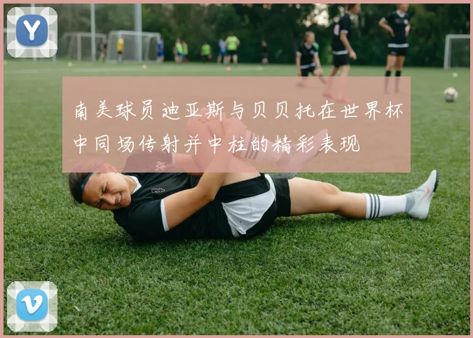 南美球员迪亚斯与贝贝托在世界杯中同场传射并中柱的精彩表现
