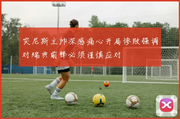 突尼斯主帅深感痛心开局惨败强调对瑞典前锋必须谨慎应对