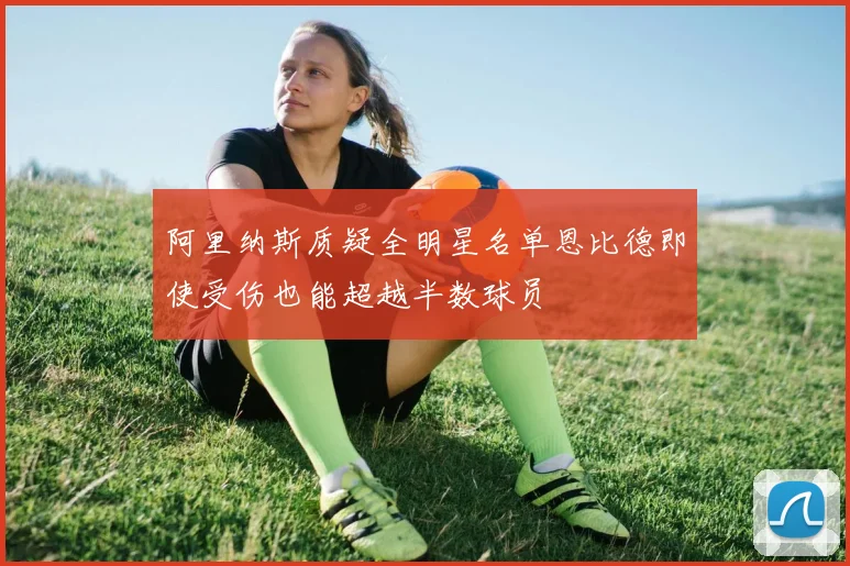 阿里纳斯质疑全明星名单恩比德即使受伤也能超越半数球员